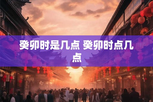 癸卯时是几点 癸卯时点几点