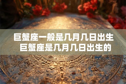 巨蟹座一般是几月几日出生 巨蟹座是几月几日出生的阳历 巨蟹座一般是几月几日出生 巨蟹座是几月几日出生的阳历