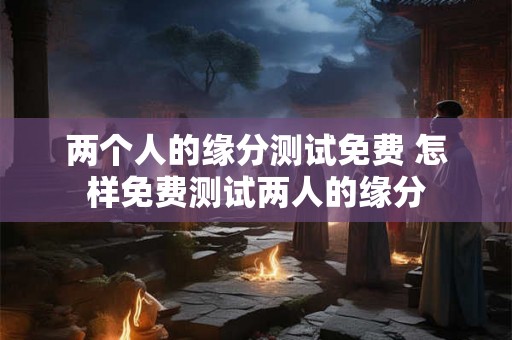 两个人的缘分测试免费 怎样免费测试两人的缘分 两个人的缘分测试免费 怎样免费测试两人的缘分