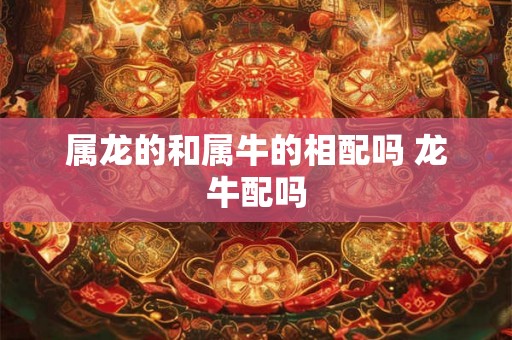 属龙的和属牛的相配吗 龙牛配吗 属龙的和属牛的相配吗 龙牛配吗