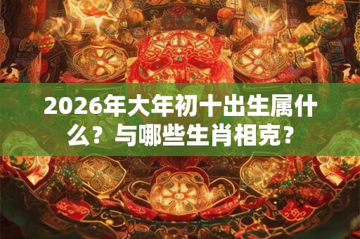 2026年大年初十出生属什么?与哪些生肖相克? 2026年大年初十出生属什么?与哪些生肖相克?