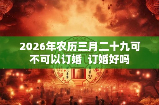 2026年农历三月二十九可不可以订婚  订婚好吗