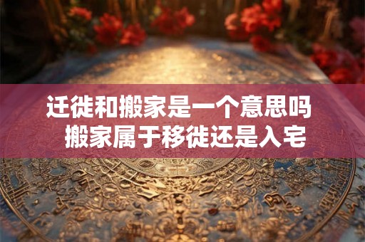 迁徙和搬家是一个意思吗  搬家属于移徙还是入宅