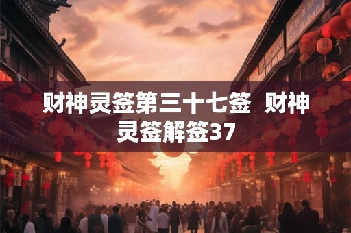 财神灵签第三十七签 财神灵签解签37 财神灵签第三十七签 财神灵签解签37