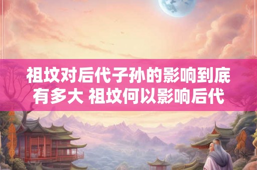 祖坟对后代子孙的影响到底有多大 祖坟何以影响后代
