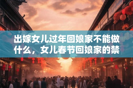 出嫁女儿过年回娘家不能做什么，女儿春节回娘家的禁忌！