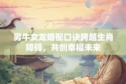 男牛女龙婚配口诀跨越生肖障碍，共创幸福未来