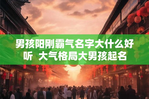 男孩阳刚霸气名字大什么好听 大气格局大男孩起名 男孩阳刚霸气名字大什么好听 大气格局大男孩起名