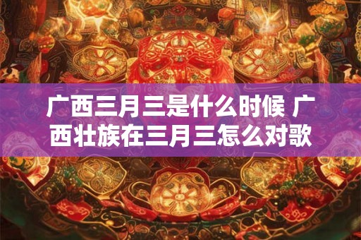 广西三月三是什么时候 广西壮族在三月三怎么对歌 广西三月三是什么时候 广西壮族在三月三怎么对歌