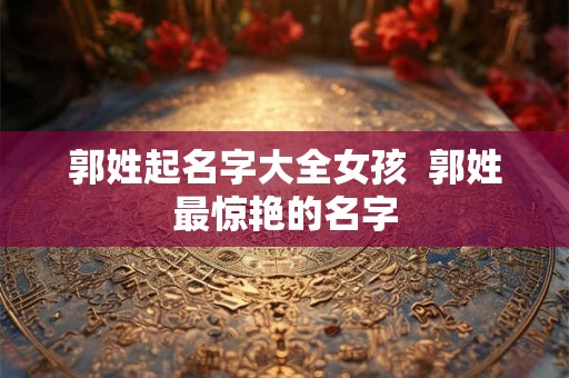郭姓起名字大全女孩  郭姓最惊艳的名字