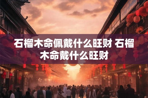 石榴木命佩戴什么旺财 石榴木命戴什么旺财