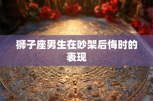狮子座男生在吵架后悔时的表现