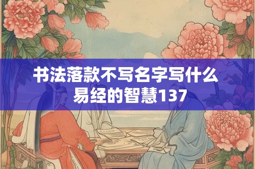 书法落款不写名字写什么 易经的智慧137 书法落款不写名字写什么 易经的智慧137