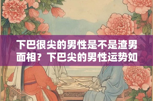下巴很尖的男性是不是渣男面相？下巴尖的男性运势如何？