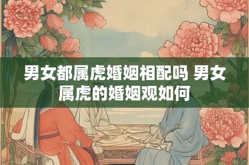 男女都属虎婚姻相配吗 男女属虎的婚姻观如何 男女都属虎婚姻相配吗 男女属虎的婚姻观如何