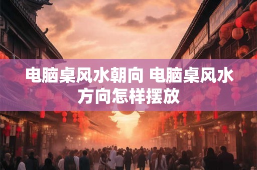 电脑桌风水朝向 电脑桌风水方向怎样摆放