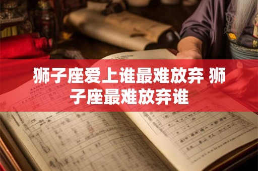 狮子座爱上谁最难放弃 狮子座最难放弃谁