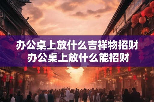 办公桌上放什么吉祥物招财 办公桌上放什么能招财 办公桌上放什么吉祥物招财 办公桌上放什么能招财