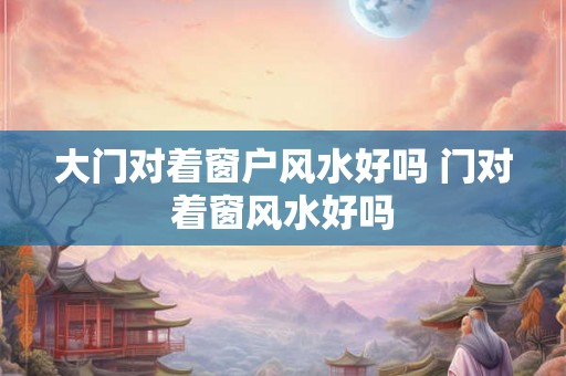 大门对着窗户风水好吗 门对着窗风水好吗 大门对着窗户风水好吗 门对着窗风水好吗