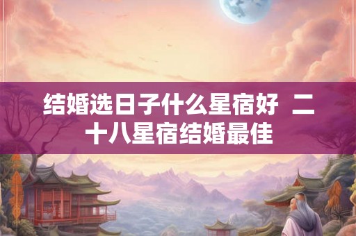 结婚选日子什么星宿好 二十八星宿结婚最佳 结婚选日子什么星宿好 二十八星宿结婚最佳