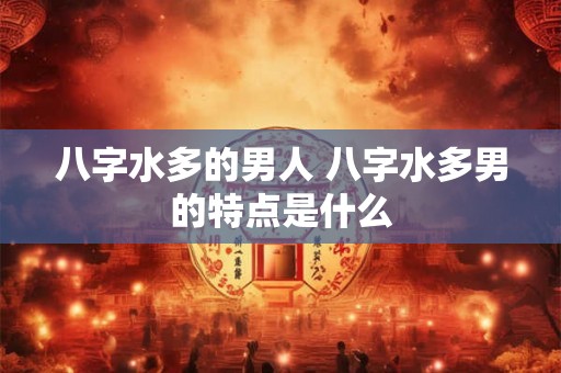 八字水多的男人 八字水多男的特点是什么