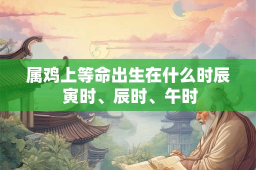 属鸡上等命出生在什么时辰 寅时、辰时、午时