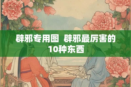 辟邪专用图 辟邪最厉害的10种东西 辟邪专用图 辟邪最厉害的10种东西