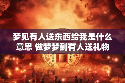 梦见有人送东西给我是什么意思 做梦梦到有人送礼物给我好不好
