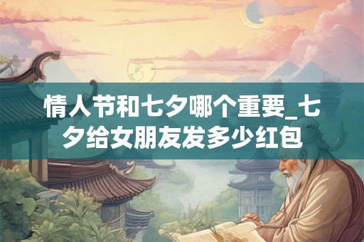 情人节和七夕哪个重要_七夕给女朋友发多少红包