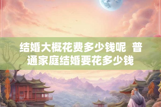 结婚大概花费多少钱呢  普通家庭结婚要花多少钱