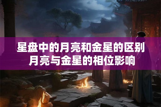 星盘中的月亮和金星的区别 月亮与金星的相位影响