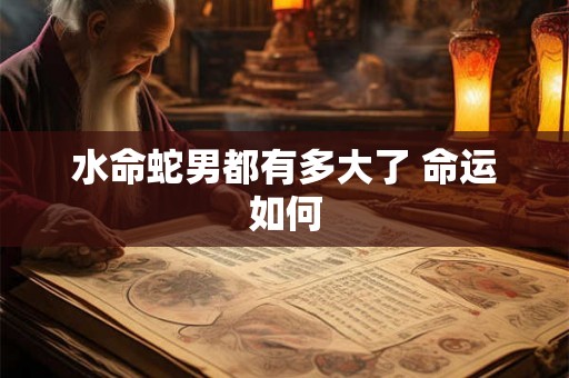 水命蛇男都有多大了 命运如何 水命蛇男都有多大了 命运如何
