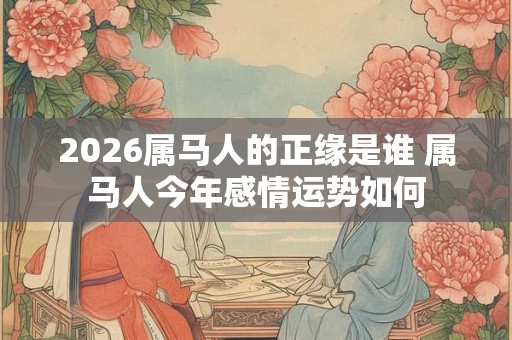2026属马人的正缘是谁 属马人今年感情运势如何 2026属马人的正缘是谁 属马人今年感情运势如何