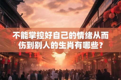 不能掌控好自己的情绪从而伤到别人的生肖有哪些? 不能掌控好自己的情绪从而伤到别人的生肖有哪些?