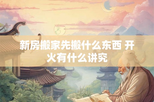 新房搬家先搬什么东西 开火有什么讲究