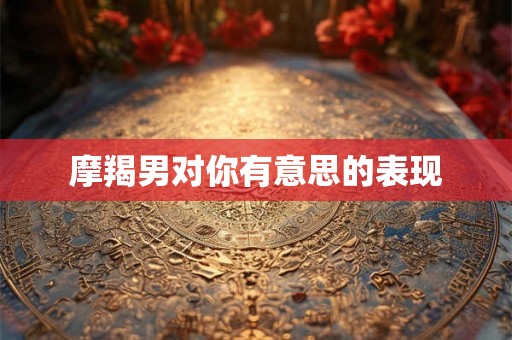 摩羯男对你有意思的表现
