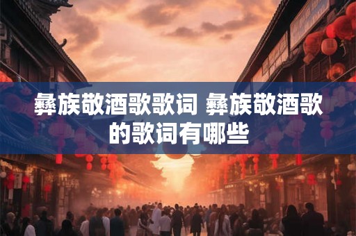 彝族敬酒歌歌词 彝族敬酒歌的歌词有哪些