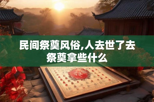 民间祭奠风俗,人去世了去祭奠拿些什么