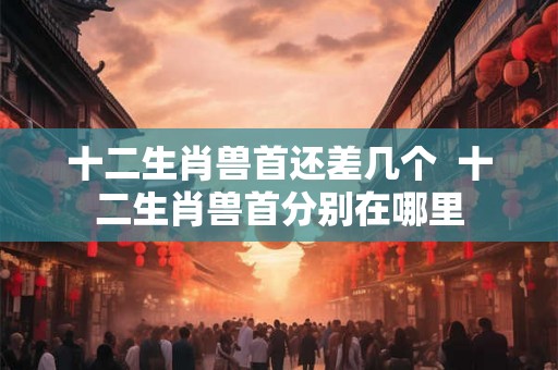 十二生肖兽首还差几个  十二生肖兽首分别在哪里