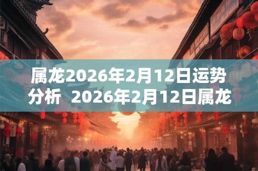 属龙2026年2月12日运势分析  2026年2月12日属龙今日运势