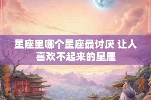 星座里哪个星座最讨厌 让人喜欢不起来的星座