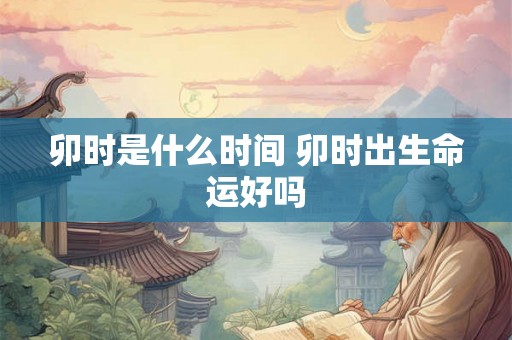 卯时是什么时间 卯时出生命运好吗 卯时是什么时间 卯时出生命运好吗