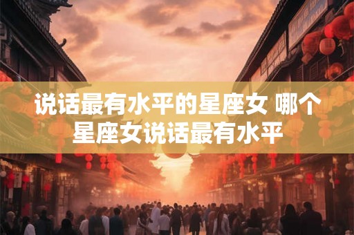 说话最有水平的星座女 哪个星座女说话最有水平