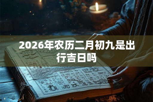 2026年农历二月初九是出行吉日吗 2026年农历二月初九是出行吉日吗