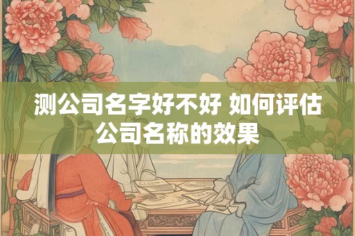 测公司名字好不好 如何评估公司名称的效果