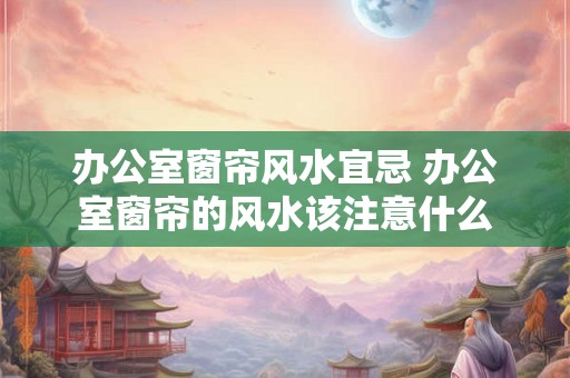 办公室窗帘风水宜忌 办公室窗帘的风水该注意什么