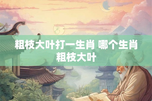 粗枝大叶打一生肖 哪个生肖粗枝大叶