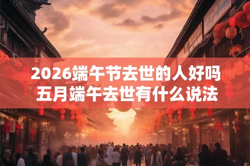 2026端午节去世的人好吗 五月端午去世有什么说法吗 2026端午节去世的人好吗 五月端午去世有什么说法吗