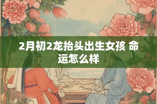 2月初2龙抬头出生女孩 命运怎么样