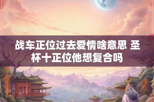 战车正位过去爱情啥意思 圣杯十正位他想复合吗